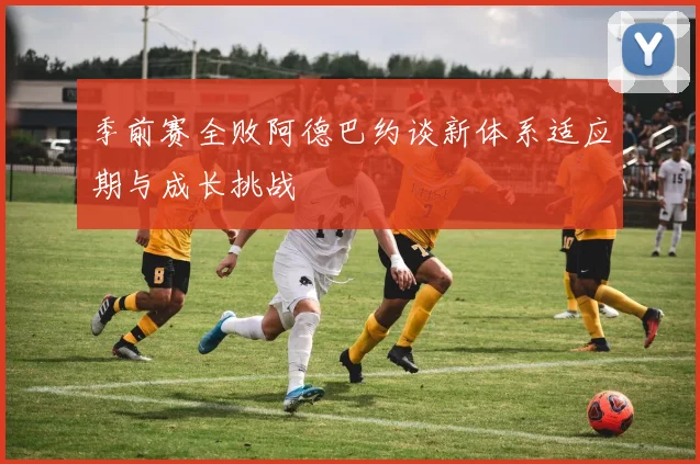 季前赛全败阿德巴约谈新体系适应期与成长挑战
