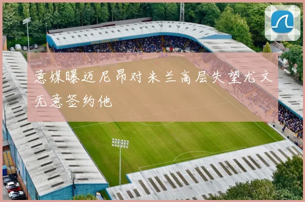 意媒曝迈尼昂对米兰高层失望尤文无意签约他