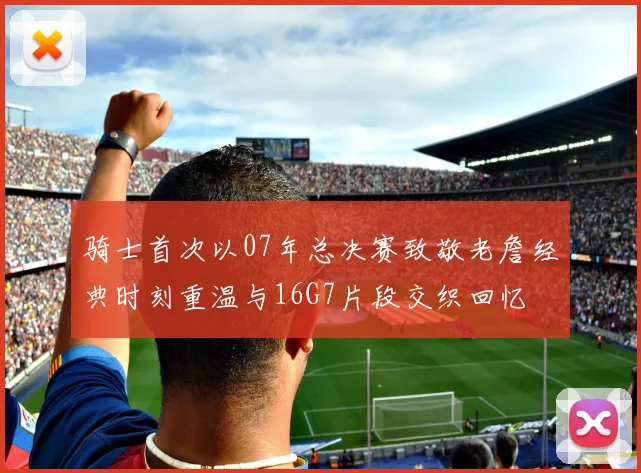 骑士首次以07年总决赛致敬老詹经典时刻重温与16G7片段交织回忆