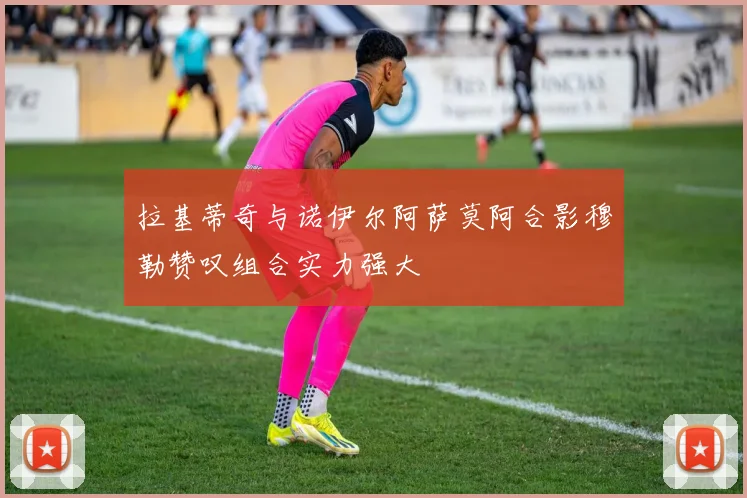 拉基蒂奇与诺伊尔阿萨莫阿合影穆勒赞叹组合实力强大