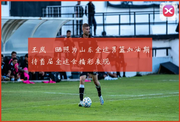 王岚嵚晒照为山东全运男篮加油期待首届全运会精彩表现