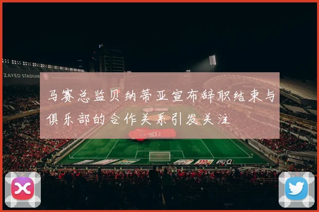 马赛总监贝纳蒂亚宣布辞职结束与俱乐部的合作关系引发关注