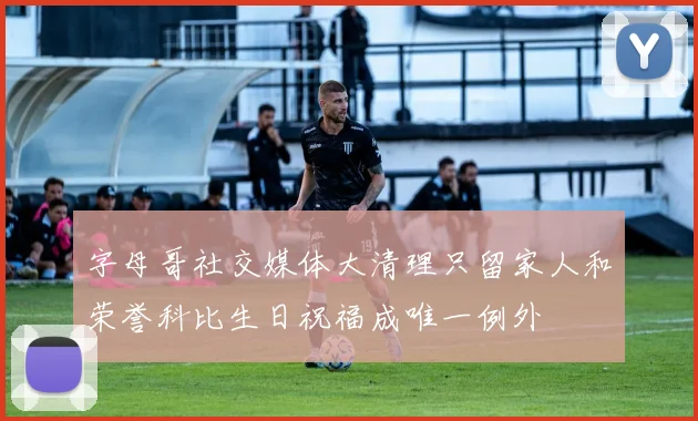 字母哥社交媒体大清理只留家人和荣誉科比生日祝福成唯一例外