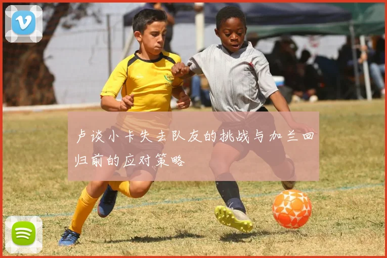 卢谈小卡失去队友的挑战与加兰回归前的应对策略