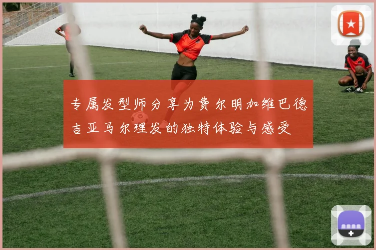 专属发型师分享为费尔明加维巴德吉亚马尔理发的独特体验与感受