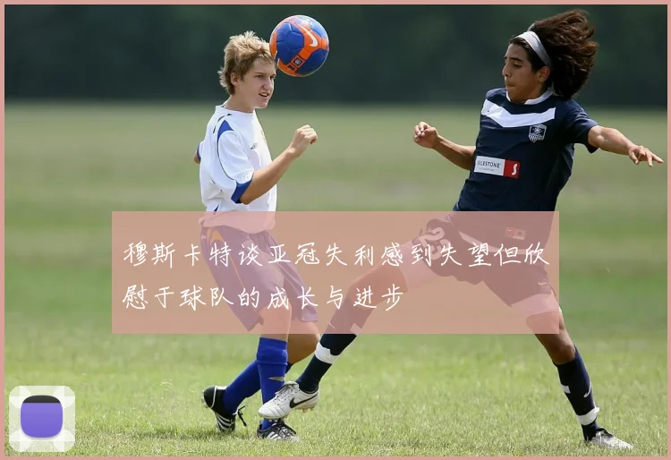 穆斯卡特谈亚冠失利感到失望但欣慰于球队的成长与进步