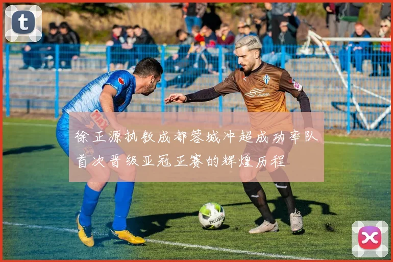 徐正源执教成都蓉城冲超成功率队首次晋级亚冠正赛的辉煌历程