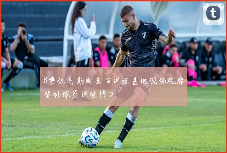 B费休息期间亲临训练基地现场观摩替补球员训练情况
