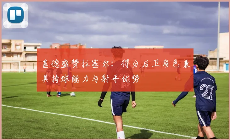 基德盛赞拉塞尔：得分后卫角色兼具持球能力与射手优势