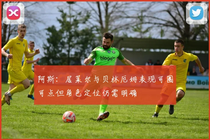 阿斯：居莱尔与贝林厄姆表现可圈可点但角色定位仍需明确