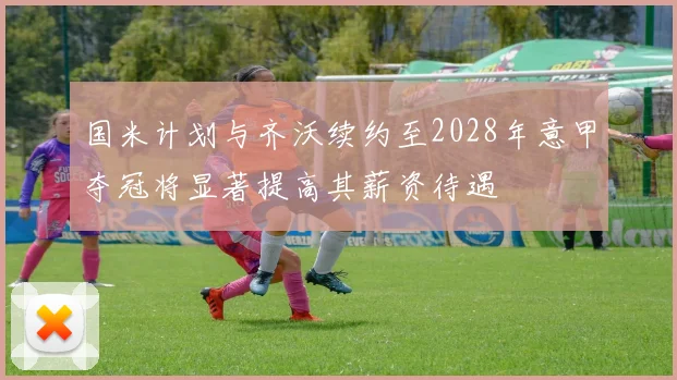国米计划与齐沃续约至2028年意甲夺冠将显著提高其薪资待遇