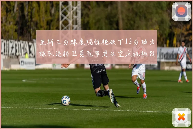 里斯三分球表现惊艳砍下12分助力球队逆转卫冕冠军更衣室庆祝热烈