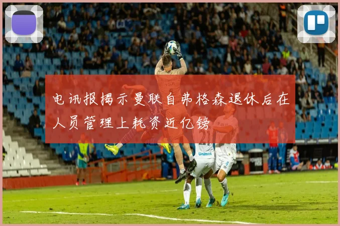 电讯报揭示曼联自弗格森退休后在人员管理上耗资近亿镑