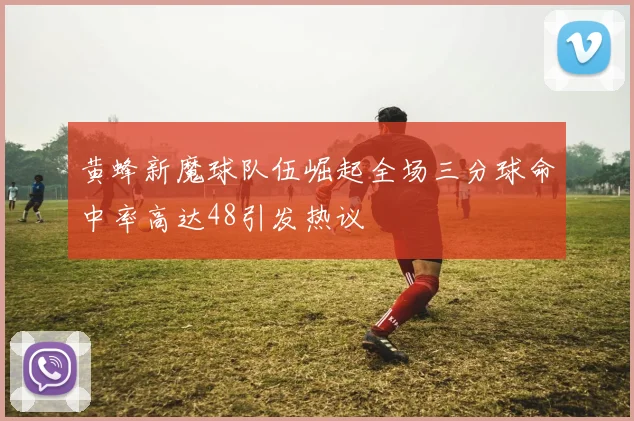 黄蜂新魔球队伍崛起全场三分球命中率高达48引发热议