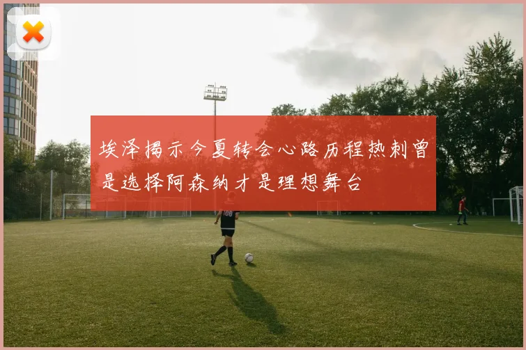 埃泽揭示今夏转会心路历程热刺曾是选择阿森纳才是理想舞台