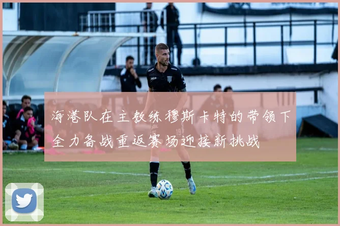 海港队在主教练穆斯卡特的带领下全力备战重返赛场迎接新挑战